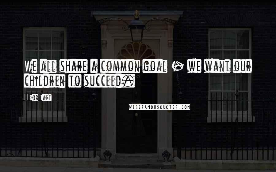 Bob Taft Quotes: We all share a common goal - we want our children to succeed.