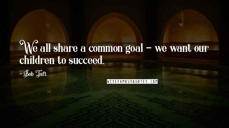 Bob Taft Quotes: We all share a common goal - we want our children to succeed.