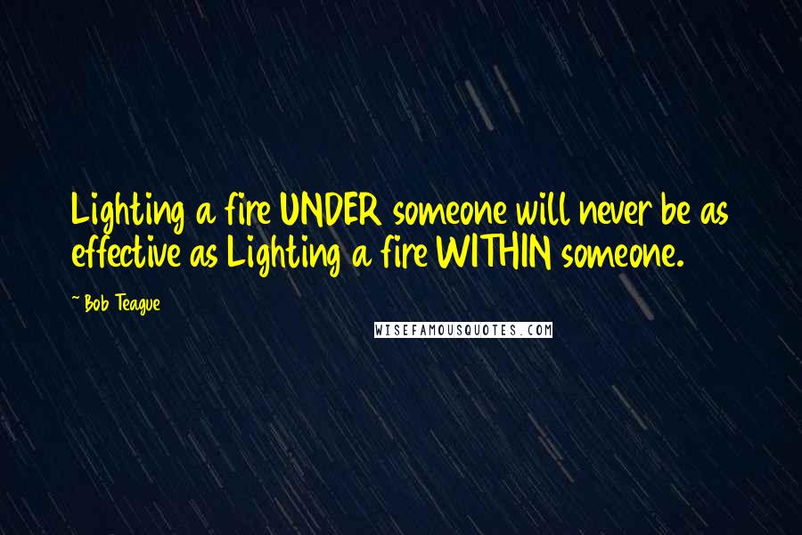 Bob Teague Quotes: Lighting a fire UNDER someone will never be as effective as Lighting a fire WITHIN someone.