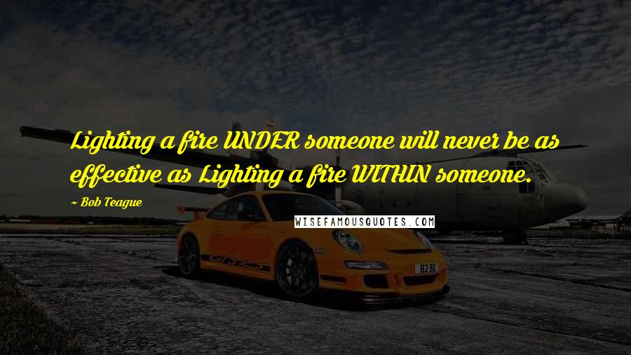 Bob Teague Quotes: Lighting a fire UNDER someone will never be as effective as Lighting a fire WITHIN someone.