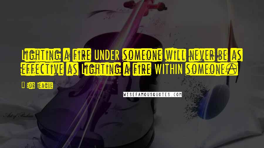 Bob Teague Quotes: Lighting a fire UNDER someone will never be as effective as Lighting a fire WITHIN someone.