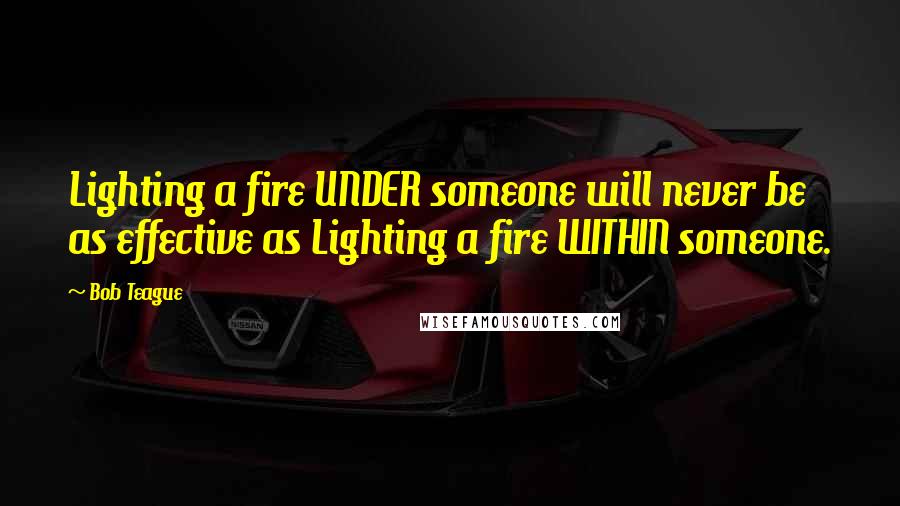 Bob Teague Quotes: Lighting a fire UNDER someone will never be as effective as Lighting a fire WITHIN someone.