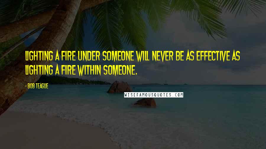 Bob Teague Quotes: Lighting a fire UNDER someone will never be as effective as Lighting a fire WITHIN someone.