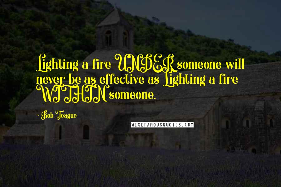 Bob Teague Quotes: Lighting a fire UNDER someone will never be as effective as Lighting a fire WITHIN someone.