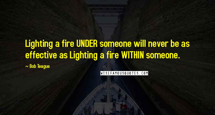 Bob Teague Quotes: Lighting a fire UNDER someone will never be as effective as Lighting a fire WITHIN someone.