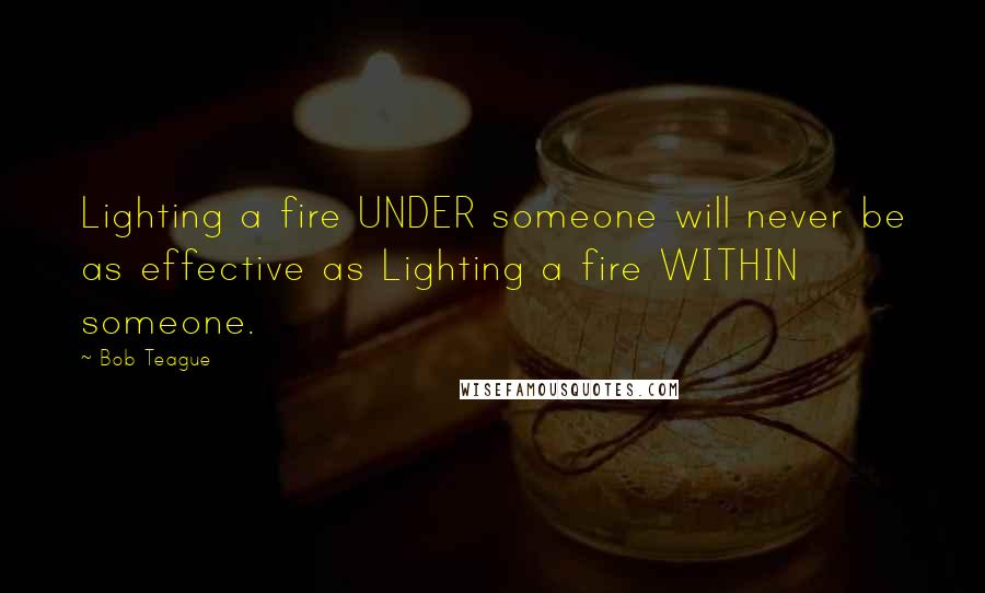 Bob Teague Quotes: Lighting a fire UNDER someone will never be as effective as Lighting a fire WITHIN someone.