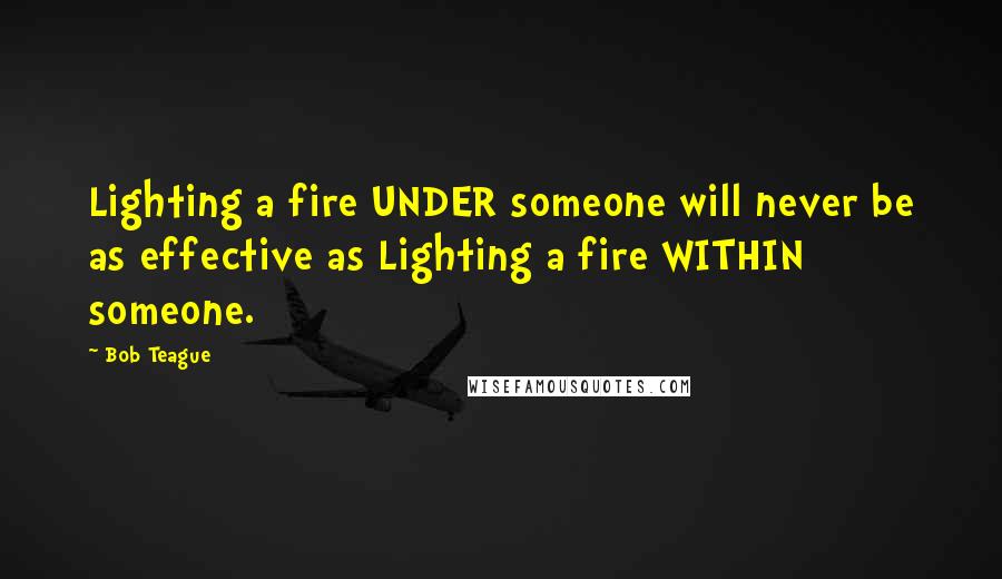 Bob Teague Quotes: Lighting a fire UNDER someone will never be as effective as Lighting a fire WITHIN someone.