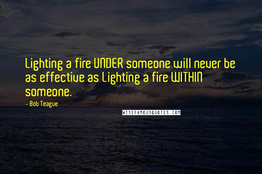 Bob Teague Quotes: Lighting a fire UNDER someone will never be as effective as Lighting a fire WITHIN someone.