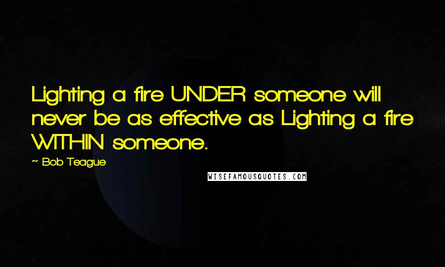 Bob Teague Quotes: Lighting a fire UNDER someone will never be as effective as Lighting a fire WITHIN someone.