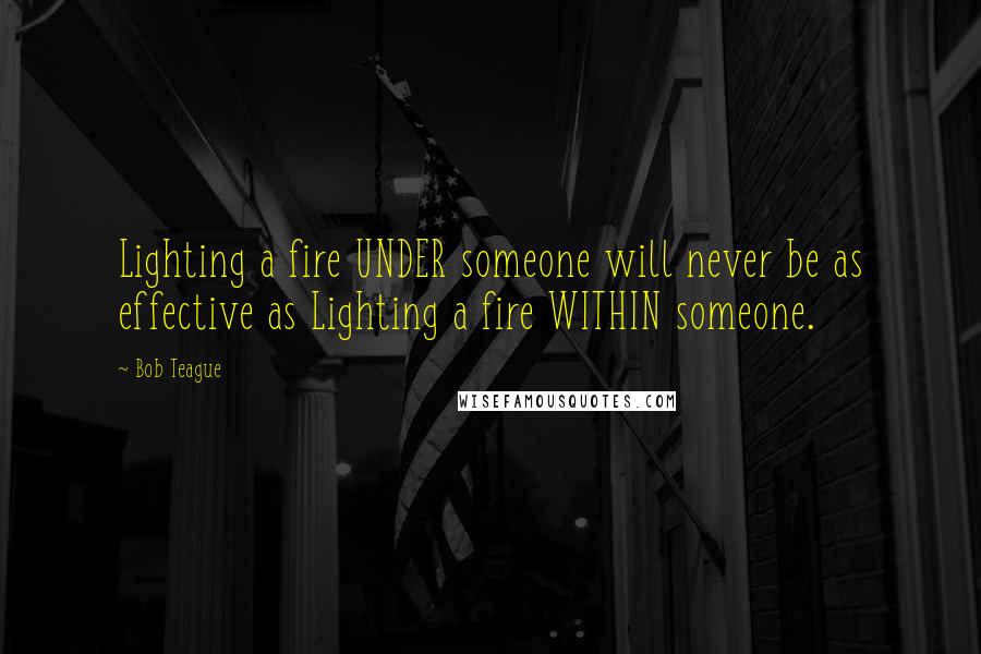 Bob Teague Quotes: Lighting a fire UNDER someone will never be as effective as Lighting a fire WITHIN someone.