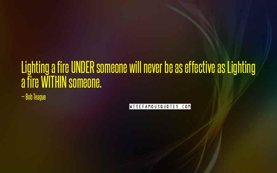 Bob Teague Quotes: Lighting a fire UNDER someone will never be as effective as Lighting a fire WITHIN someone.