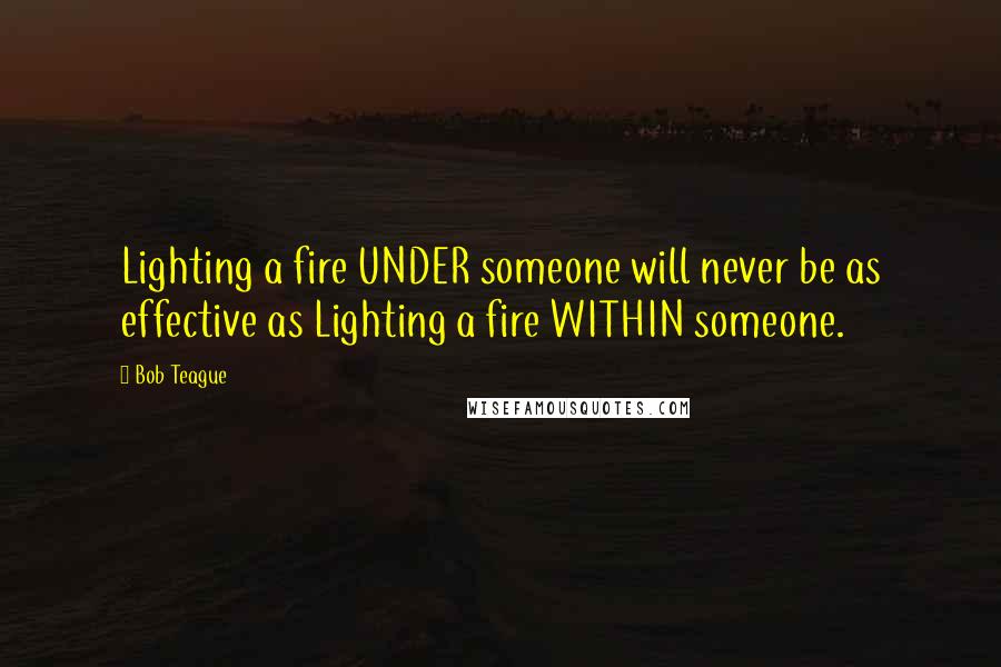 Bob Teague Quotes: Lighting a fire UNDER someone will never be as effective as Lighting a fire WITHIN someone.