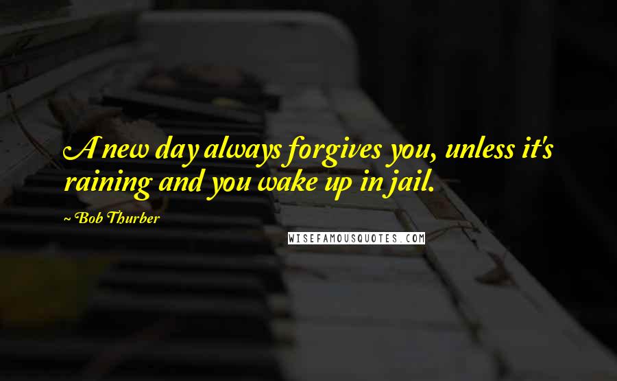 Bob Thurber Quotes: A new day always forgives you, unless it's raining and you wake up in jail.