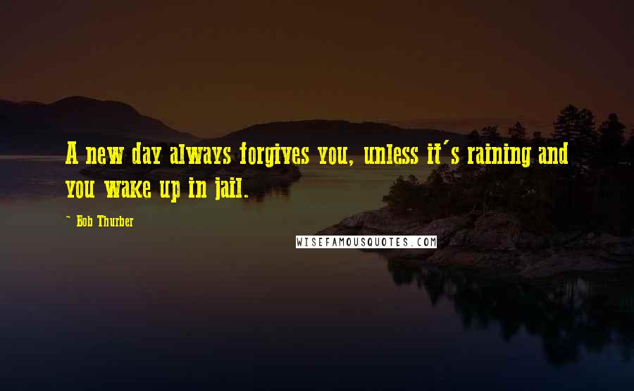 Bob Thurber Quotes: A new day always forgives you, unless it's raining and you wake up in jail.