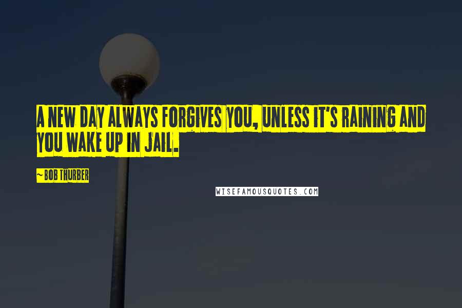 Bob Thurber Quotes: A new day always forgives you, unless it's raining and you wake up in jail.