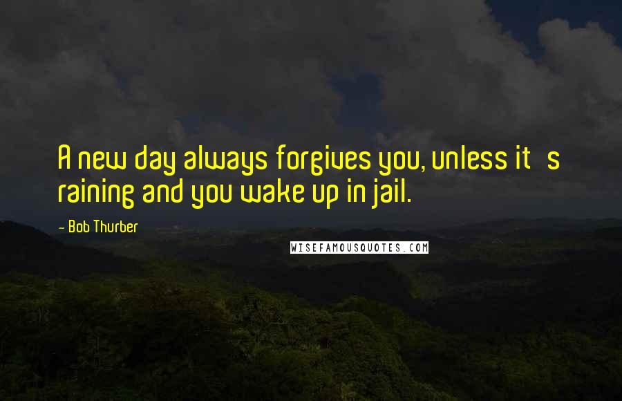 Bob Thurber Quotes: A new day always forgives you, unless it's raining and you wake up in jail.