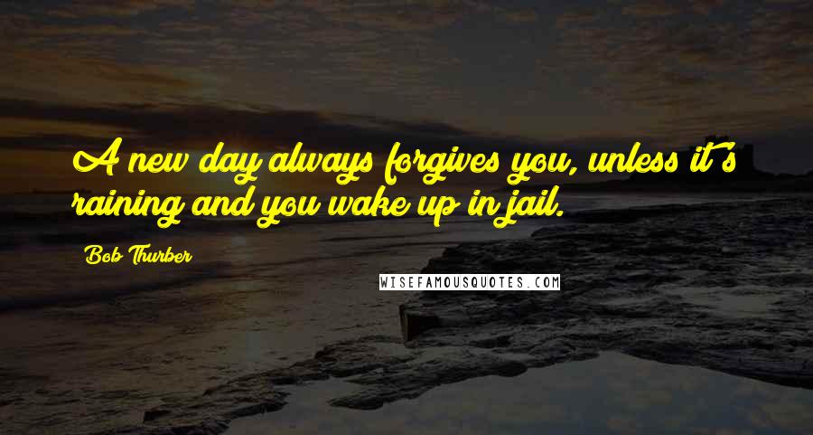 Bob Thurber Quotes: A new day always forgives you, unless it's raining and you wake up in jail.