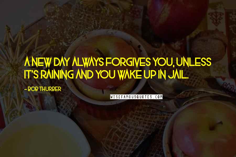 Bob Thurber Quotes: A new day always forgives you, unless it's raining and you wake up in jail.