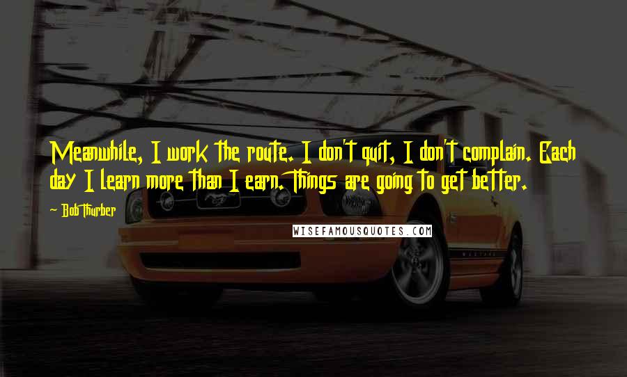 Bob Thurber Quotes: Meanwhile, I work the route. I don't quit, I don't complain. Each day I learn more than I earn. Things are going to get better.