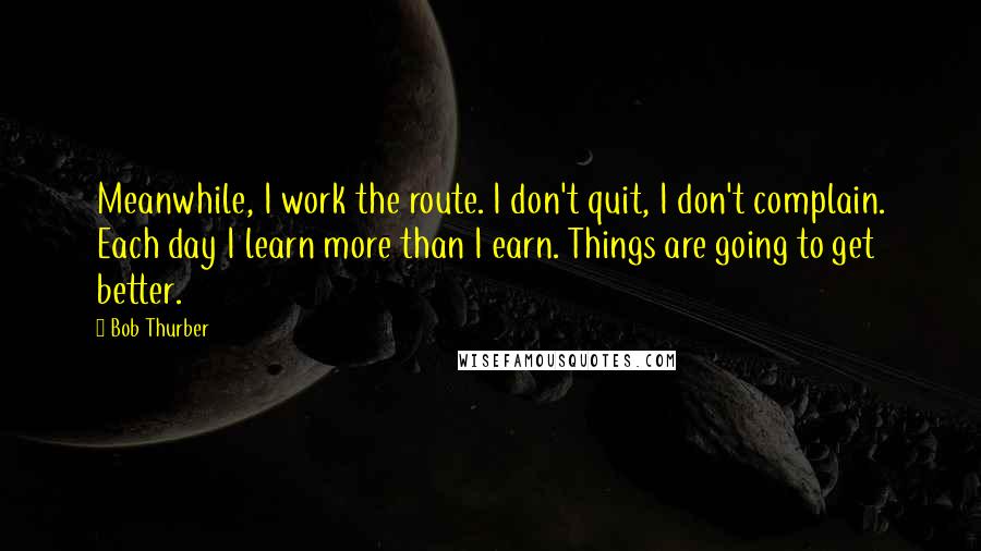 Bob Thurber Quotes: Meanwhile, I work the route. I don't quit, I don't complain. Each day I learn more than I earn. Things are going to get better.