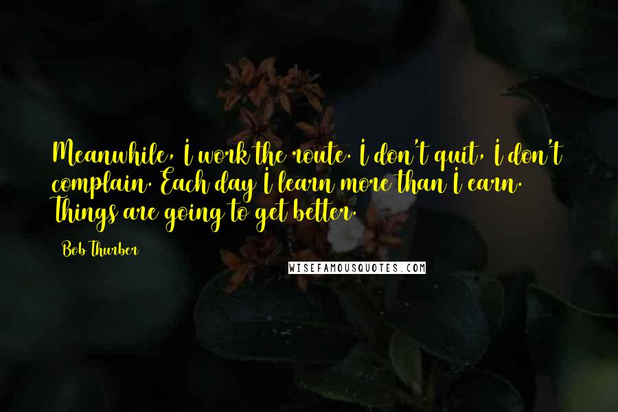 Bob Thurber Quotes: Meanwhile, I work the route. I don't quit, I don't complain. Each day I learn more than I earn. Things are going to get better.