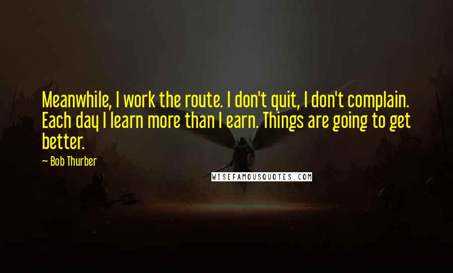 Bob Thurber Quotes: Meanwhile, I work the route. I don't quit, I don't complain. Each day I learn more than I earn. Things are going to get better.