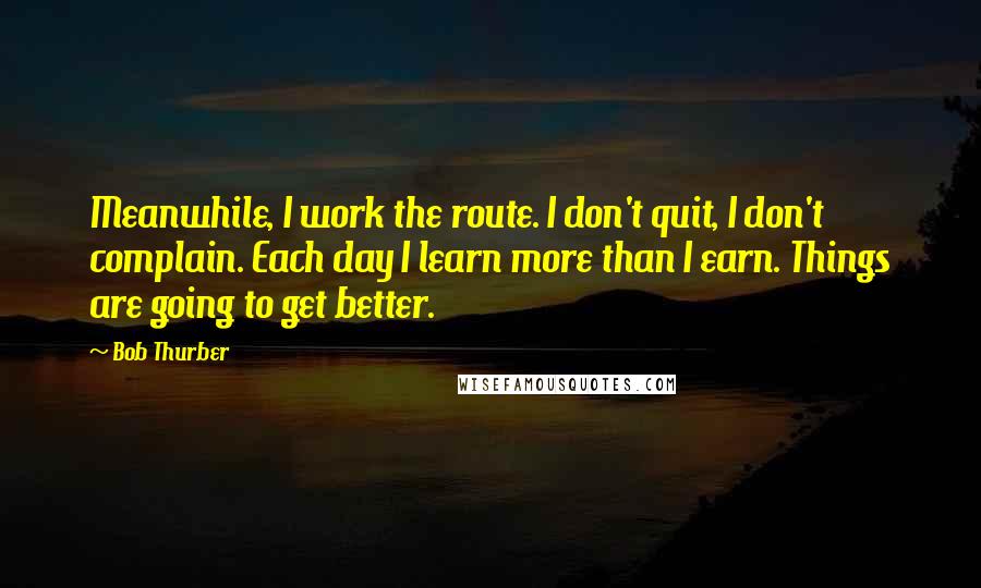 Bob Thurber Quotes: Meanwhile, I work the route. I don't quit, I don't complain. Each day I learn more than I earn. Things are going to get better.