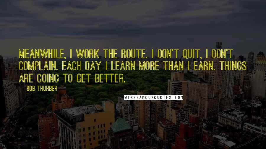 Bob Thurber Quotes: Meanwhile, I work the route. I don't quit, I don't complain. Each day I learn more than I earn. Things are going to get better.