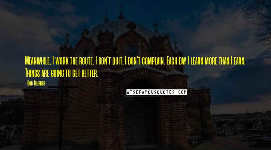 Bob Thurber Quotes: Meanwhile, I work the route. I don't quit, I don't complain. Each day I learn more than I earn. Things are going to get better.