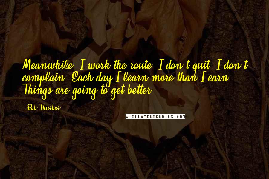 Bob Thurber Quotes: Meanwhile, I work the route. I don't quit, I don't complain. Each day I learn more than I earn. Things are going to get better.