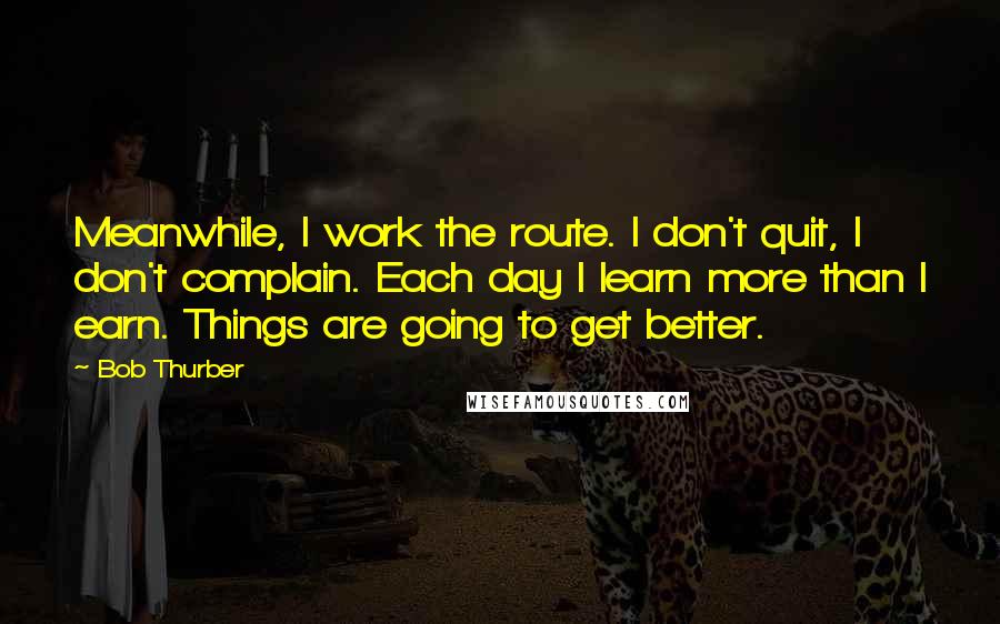 Bob Thurber Quotes: Meanwhile, I work the route. I don't quit, I don't complain. Each day I learn more than I earn. Things are going to get better.