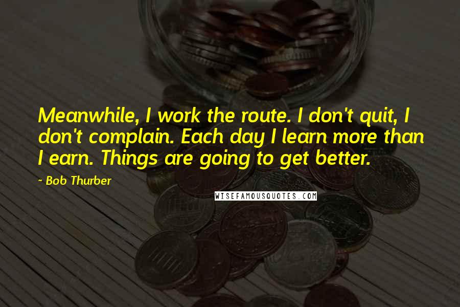 Bob Thurber Quotes: Meanwhile, I work the route. I don't quit, I don't complain. Each day I learn more than I earn. Things are going to get better.