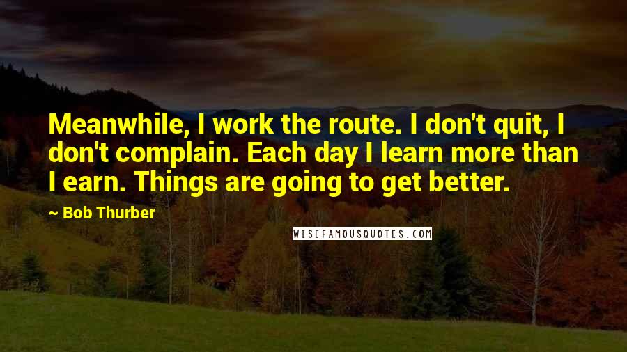 Bob Thurber Quotes: Meanwhile, I work the route. I don't quit, I don't complain. Each day I learn more than I earn. Things are going to get better.