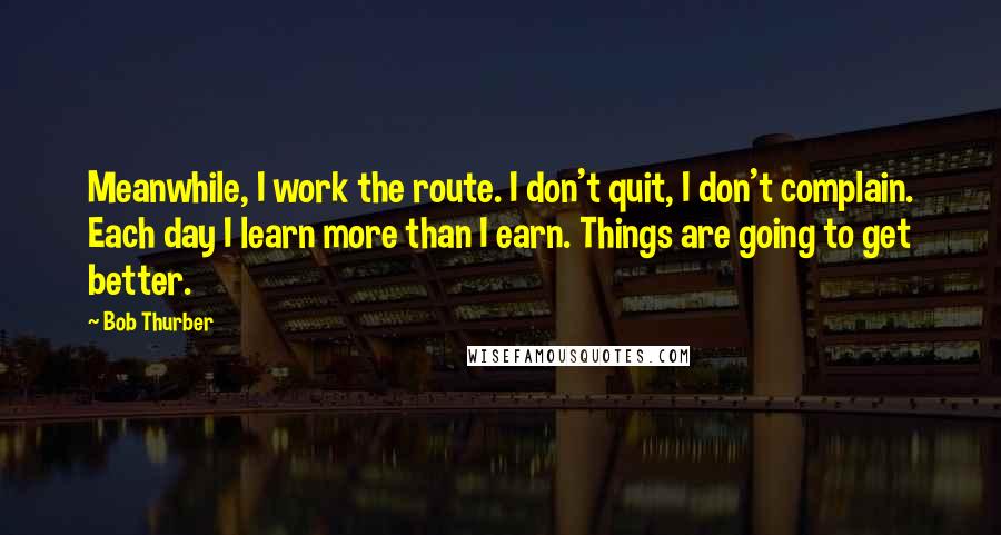 Bob Thurber Quotes: Meanwhile, I work the route. I don't quit, I don't complain. Each day I learn more than I earn. Things are going to get better.