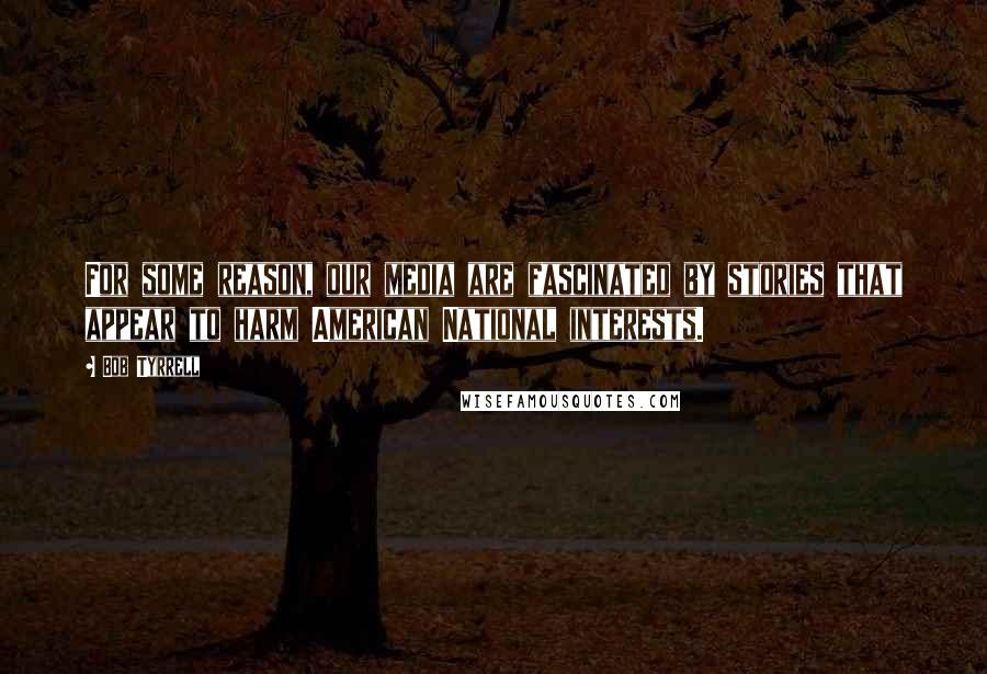 Bob Tyrrell Quotes: For some reason, our media are fascinated by stories that appear to harm American National interests.