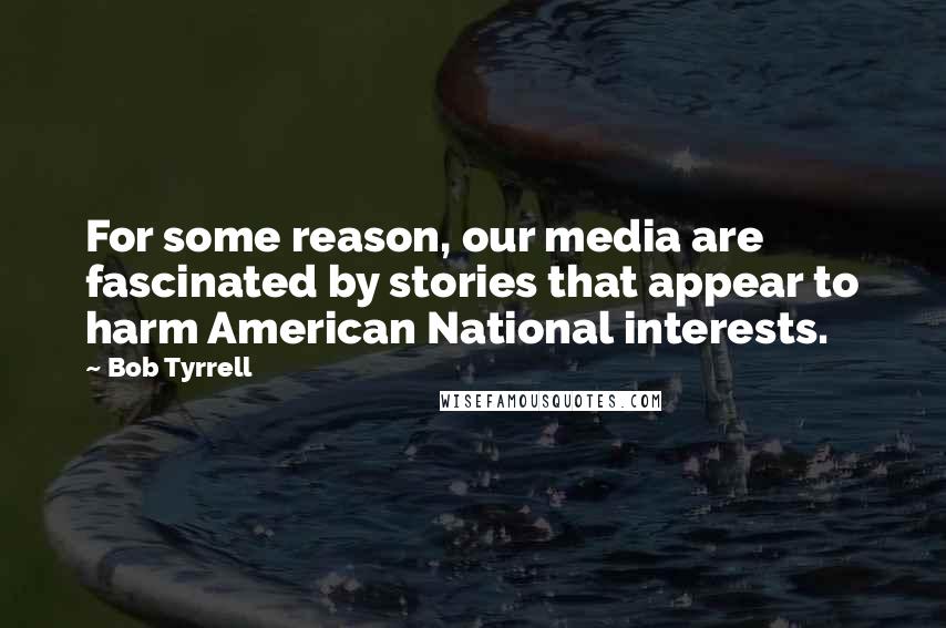 Bob Tyrrell Quotes: For some reason, our media are fascinated by stories that appear to harm American National interests.