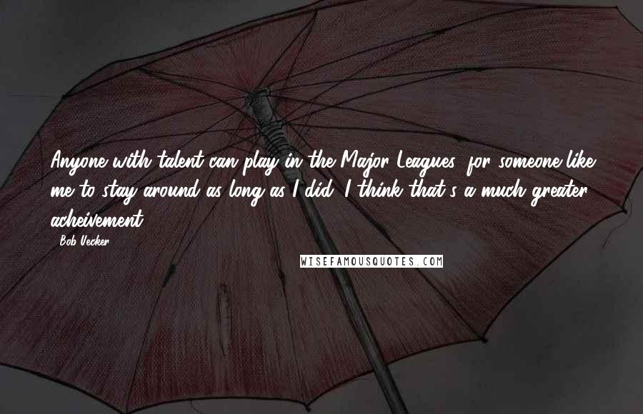 Bob Uecker Quotes: Anyone with talent can play in the Major Leagues; for someone like me to stay around as long as I did, I think that's a much greater acheivement.