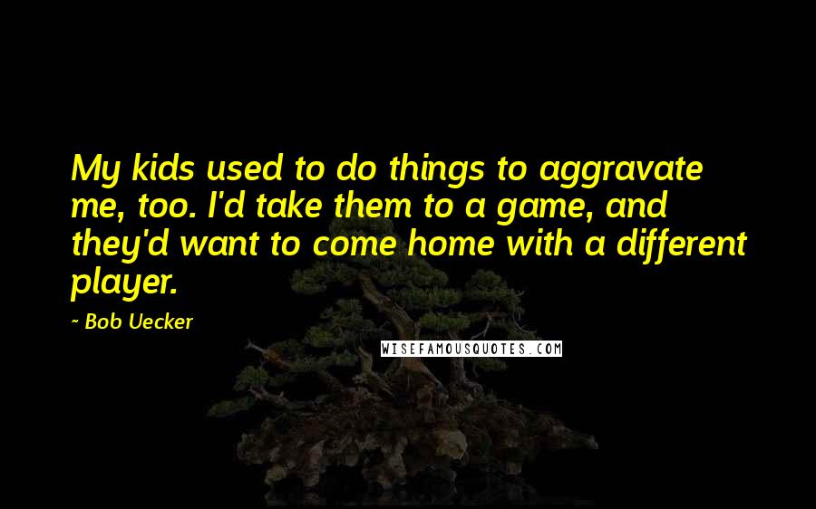 Bob Uecker Quotes: My kids used to do things to aggravate me, too. I'd take them to a game, and they'd want to come home with a different player.