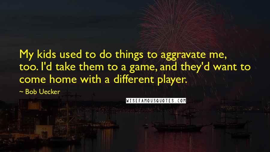 Bob Uecker Quotes: My kids used to do things to aggravate me, too. I'd take them to a game, and they'd want to come home with a different player.