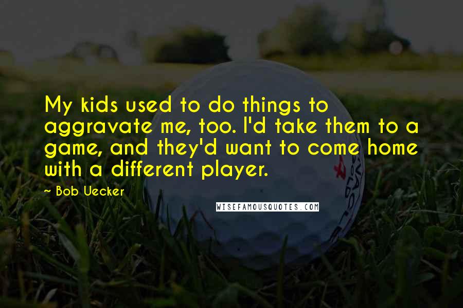 Bob Uecker Quotes: My kids used to do things to aggravate me, too. I'd take them to a game, and they'd want to come home with a different player.