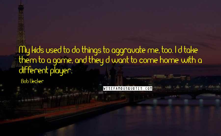 Bob Uecker Quotes: My kids used to do things to aggravate me, too. I'd take them to a game, and they'd want to come home with a different player.