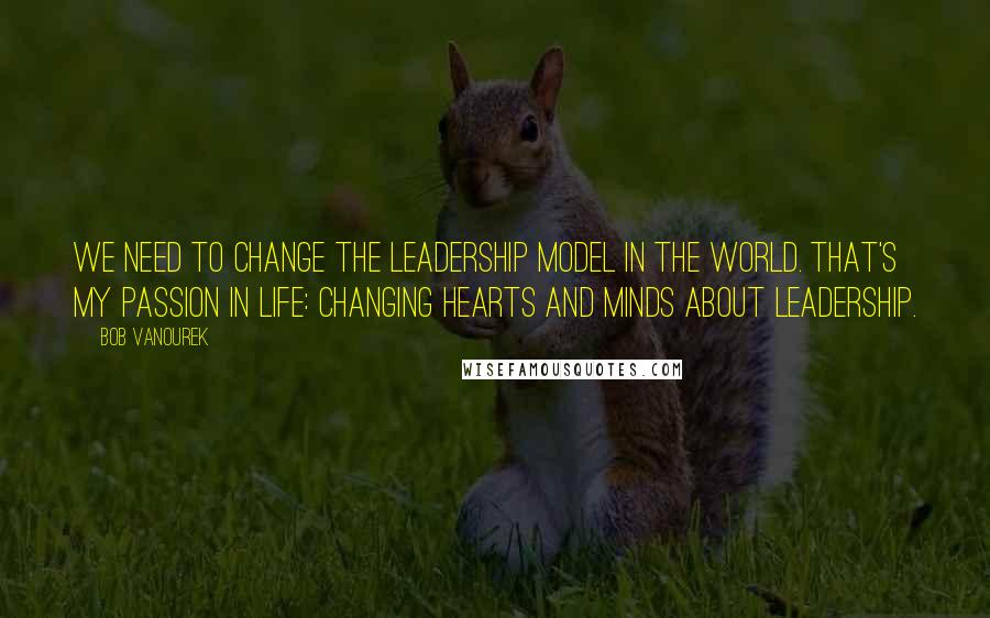 Bob Vanourek Quotes: We need to change the leadership model in the world. That's my passion in life: changing hearts and minds about leadership.