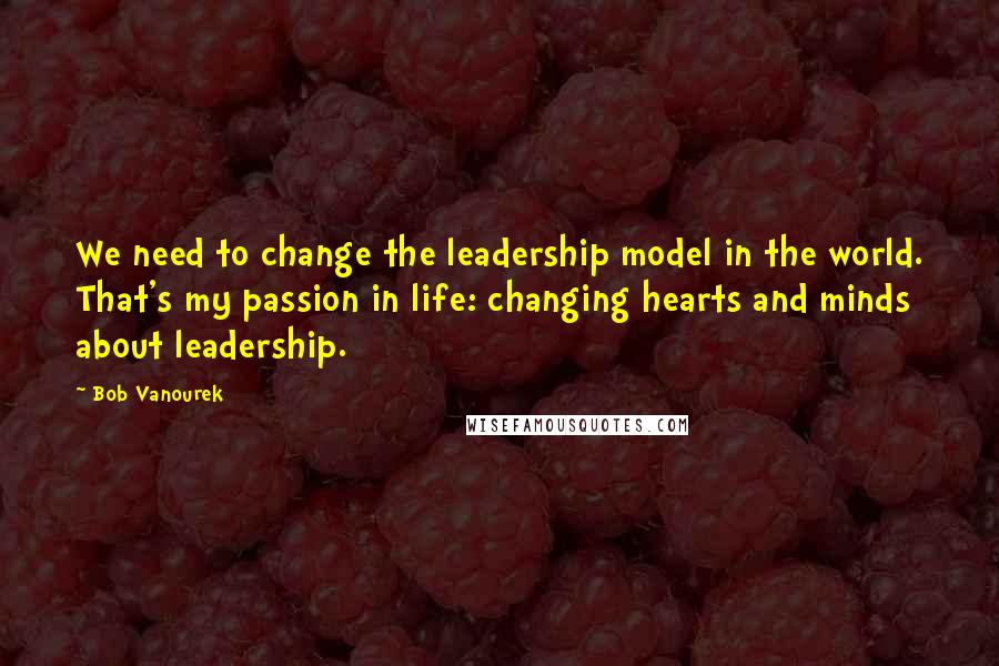 Bob Vanourek Quotes: We need to change the leadership model in the world. That's my passion in life: changing hearts and minds about leadership.