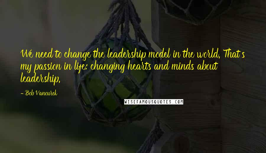 Bob Vanourek Quotes: We need to change the leadership model in the world. That's my passion in life: changing hearts and minds about leadership.