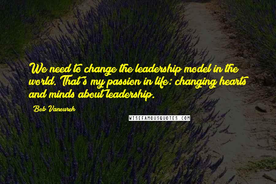 Bob Vanourek Quotes: We need to change the leadership model in the world. That's my passion in life: changing hearts and minds about leadership.