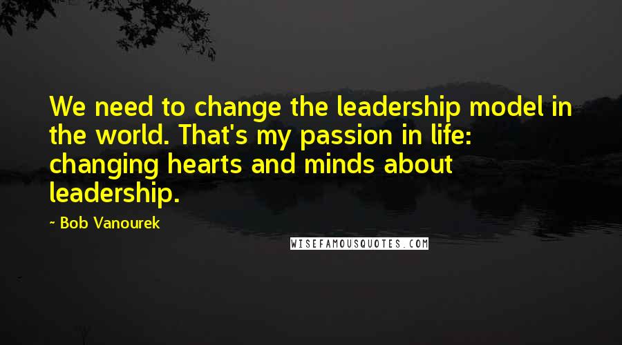 Bob Vanourek Quotes: We need to change the leadership model in the world. That's my passion in life: changing hearts and minds about leadership.