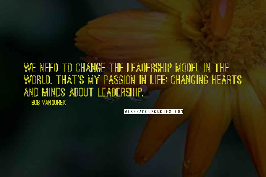 Bob Vanourek Quotes: We need to change the leadership model in the world. That's my passion in life: changing hearts and minds about leadership.