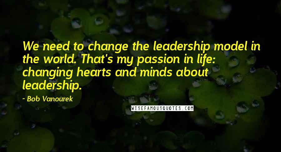 Bob Vanourek Quotes: We need to change the leadership model in the world. That's my passion in life: changing hearts and minds about leadership.