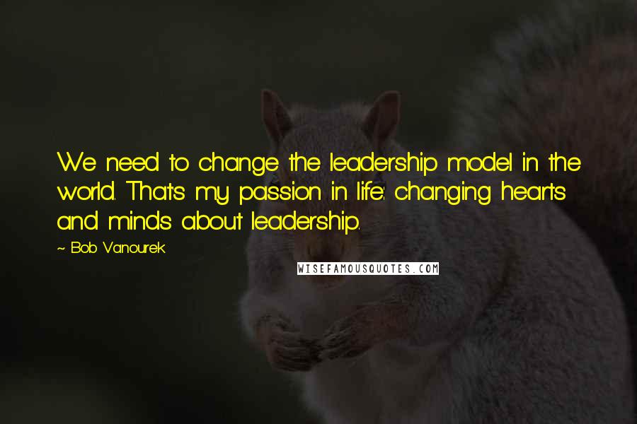 Bob Vanourek Quotes: We need to change the leadership model in the world. That's my passion in life: changing hearts and minds about leadership.