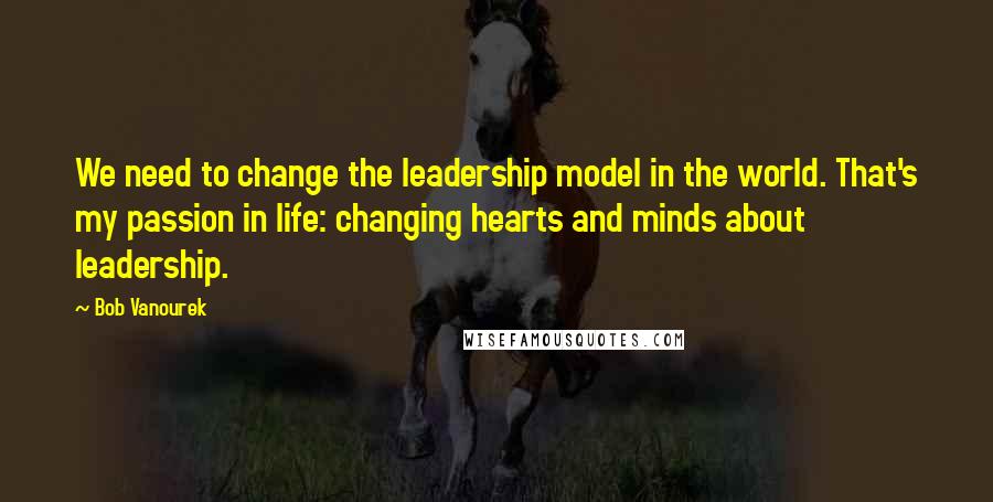 Bob Vanourek Quotes: We need to change the leadership model in the world. That's my passion in life: changing hearts and minds about leadership.